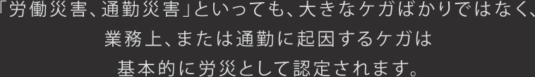 「労働災害、通勤災害」といっても、大きなケガばかりではなく、業務上、または通勤に起因するケガは、基本的に労災として認定されます。