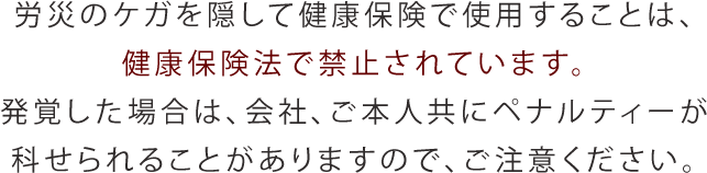 労災のケガを隠して健康保険で使用することは、健康保険法で禁止されています。発覚した場合は、会社、ご本人共にペナルティーが科せられることがありますので、ご注意ください。