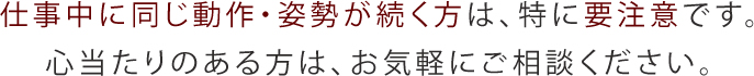 仕事中に同じ動作・姿勢が続く方は、特に要注意です。心当たりのある方は、お気軽にご相談ください。