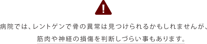 病院では、レントゲンで骨の異常は見つけられるかもしれませんが、筋肉や神経の損傷を判断しづらい事もあります。