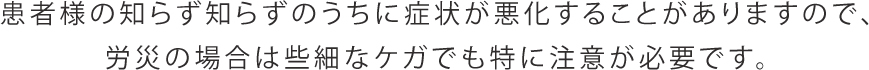 患者様の知らず知らずのうちに症状が悪化することがありますので、労災の場合は些細なケガでも特に注意が必要です。