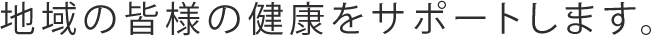 地域の皆様の健康をサポートします