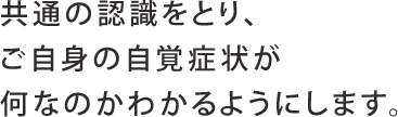 共通の認識をとり、ご自身の自覚症状が何なのかわかるようにします。